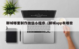 株洲聊城哪里制作微信小程序（聊城app有哪些）