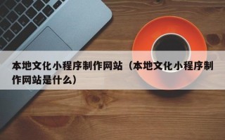 株洲本地文化小程序制作网站（本地文化小程序制作网站是什么）